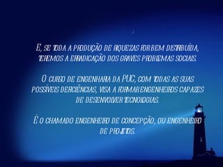 E, se toda a produção de riquezas for bem distribuída, teremos a erradicação dos graves problemas sociais. O curso de engenharia da PUC, com todas as suas possíveis deficiências, visa a formar engenheiros capazes de desenvolver tecnologias. É o chamado engenheiro de concepção, ou engenheiro de projetos. 