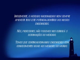 Infelizmente, o mercado nacionalizado nem sempre aproveita todo este potencial científico dos nossos engenheiros. Nós, professores, não podemos nos curvar às deformações do mercado. Temos que continuar formando engenheiros com conhecimentos iguais aos melhores do mundo. 