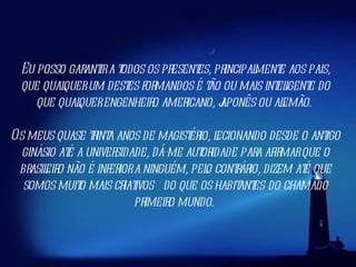 Eu posso garantir a todos os presentes, principalmente aos pais, que qualquer um destes formandos é tão ou mais inteligente do que qualquer engenheiro americano, japonês ou alemão.  Os meus quase trinta anos de magistério, lecionando desde o antigo ginásio até a universidade, dá-me autoridade para afirmar que o brasileiro não é inferior a ninguém, pelo contrário, dizem até que somos muito mais criativos  do que os habitantes   do chamado primeiro mundo.  