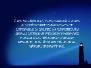 O que me revolta, como professor cidadão, é ver que as decisões políticas tomadas por pessoas despreparadas ou corruptas, são responsáveis pela queima e destruição de inteligências brasileiras que poderiam, com o conhecimento apropriado, transformar o nosso Brasil num país florescente, próspero e socialmente justo.  