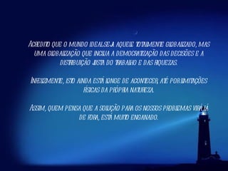 Acredito que o mundo ideal seja aquele totalmente globalizado, mas uma globalização que inclua a democratização das decisões e a distribuição justa do trabalho e das riquezas. Infelizmente, isto ainda está longe de acontecer, até por limitações físicas da própria natureza. Assim, quem pensa que a solução para os nossos problemas virá lá de fora, está muito enganado. 