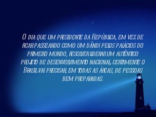 O dia que um presidente da República, em vez de ficar passeando como um dândi pelos palácios do primeiro mundo, resolver liderar um autêntico projeto de desenvolvimento nacional, certamente o Brasil vai precisar, em todas as áreas, de pessoas bem preparadas. 