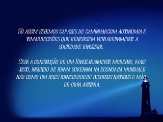 Só assim seremos capazes de caminhar com autonomia e tomar decisões que beneficiem verdadeiramente a sociedade brasileira.  Será a construção de um Brasil realmente moderno, mais justo, inserido de forma soberana na economia mundial e não como um reles fornecedor de recursos naturais e mão-de-obra aviltada. 