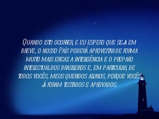 Quando isto ocorrer, e eu espero que seja em breve, o nosso País poderá aproveitar de forma muito mais eficaz a inteligência e o preparo intelectual dos brasileiros e, em particular, de todos vocês, meus queridos alunos, porque vocês já foram testados e aprovados. 