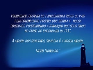 Finalmente, gostaria de parabenizar a todos os pais pela contribuição positiva que deram à nossa sociedade possibilitando a formação dos seus filhos no curso de engenharia da PUC. A alegria dos senhores, também é a nossa alegria. Muito Obrigado." 