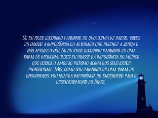 Se eu fosse escolhido paraninfo de uma turma de direito, talvez eu falasse a importância do advogado que defende a justiça e não apenas o réu. Se eu fosse escolhido paraninfo de uma turma de medicina, talvez eu falasse da importância do médico que coloca o amor ao próximo acima dos seus lucros profissionais. Mas, como sou paraninfo de uma turma de engenheiros, vou falar da importância do engenheiro para o desenvolvimento do Brasil.  