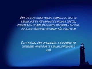 Para começar, vamos falar de bananas e do doce de banana, que eu vou chamar de bananada especial, inventada (ou projetada) pela nossa vovozinha lá em casa, depois que várias receitas prontas não deram certo. É isso mesmo. Para entendermos a importância do engenheiro vamos falar de bananas, bananadas e vovó. 