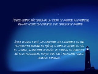 Agora, quando a vovó, ou a indústria, faz a bananada, ela cria empregos na indústria do açúcar, da cana-de-açúcar, do gás de cozinha, na indústria de fogões, de panelas, de colheres e até na de embalagens, porque tudo isto é necessário para se fabricar a bananada. Porque quando nós colhemos um cacho de bananas na bananeira, criamos apenas um emprego: o de colhedor de bananas. 