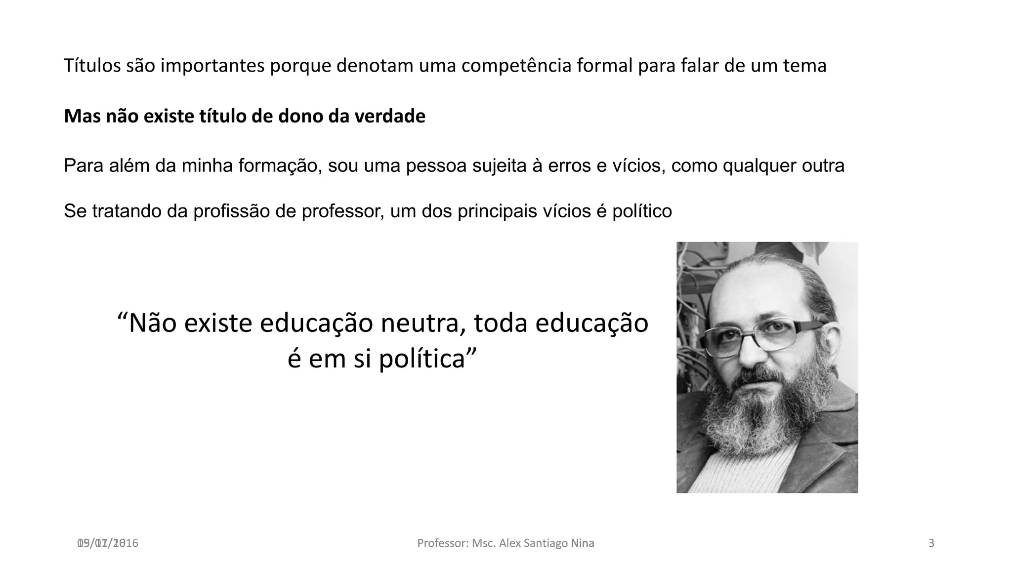 19/07/16 Professor: Msc. Alex Santiago Nina 3
Títulos são importantes porque denotam uma competência formal para falar de um tema
Mas não existe título de dono da verdade
Para além da minha formação, sou uma pessoa sujeita à erros e vícios, como qualquer outra
Se tratando da profissão de professor, um dos principais vícios é político
“Não existe educação neutra, toda educação
é em si política”
05/11/2016 Professor: Msc. Alex Santiago Nina 3
 