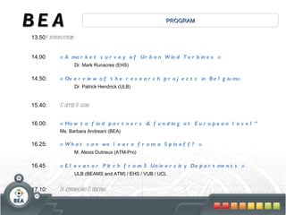 13.50 Introduction 14.00  « A market survey of Urban Wind Turbines » Dr. Mark Runacres (EHS)  14.50:  « Overview of the research projects in Belgium» Dr. Patrick Hendrick (ULB) 15.40:  Coffee Break 16.00:  « How to find partners & funding at European level”  Ms. Barbara Andreani (BEA) 16.25:  « What can we learn from a Spinoff? »  M. Alexis Dutrieux (ATM-Pro) 16.45  « Elevator Pitch from 5 University Departments » ULB (BEAMS and ATM) / EHS / VUB / UCL 17.10: Networking Cocktail PROGRAM BEA 