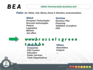 BEA GREEN TECHNOLOGIES BUSINESS UNIT Fields:  Air, Water, Soil, Waste, Noise & Vibration, Instrumentation Watch  European Technologies Brussels technologies Patents Legislation Markets Job offers Services  Business Plan Financing Validation of projects R&D www.brusselsgreentech.be Directories  Companies R&D Centers Education Public Services Trade Organisations Others  Newsletters Projects … 