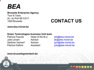 BEA Brussels Enterprise Agency Tour & Taxis Av. du Port 86 C/211 1000 Brussels www.bea.irisnet.be Green Technologies business Unit team Patricia Foscolo Head of the B.U. [email_address] Julie Lenain Advisor jle@abe.irisnet.be  Gérôme Vanherf Advisor [email_address] Patricia Duflont Assistant [email_address] www.brusselsgreentech.be CONTACT US 