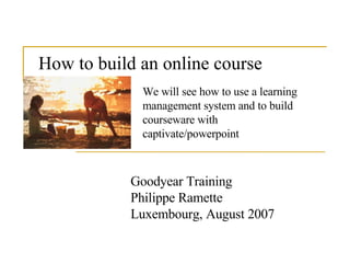How to build an online course   Goodyear Training Philippe Ramette Luxembourg, August 2007 We will see how to use a learning management system and to build courseware with captivate/powerpoint  