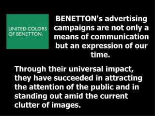 BENETTON's advertising campaigns are not only a means of communication but an expression of our time.   Through their universal impact, they have succeeded in attracting the attention of the public and in standing out amid the current clutter of images. 