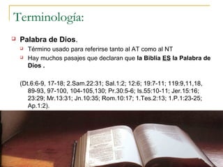 Terminología:
   Palabra de Dios.
          Término usado para referirse tanto al AT como al NT
          Hay muchos pasajes que declaran que la Biblia ES la Palabra de
           Dios .

    (Dt.6:6-9, 17-18; 2.Sam.22:31; Sal.1:2; 12:6; 19:7-11; 119:9,11,18,
       89-93, 97-100, 104-105,130; Pr.30:5-6; Is.55:10-11; Jer.15:16;
       23:29; Mr.13:31; Jn.10:35; Rom.10:17; 1.Tes.2:13; 1.P.1:23-25;
       Ap.1:2).




18/02/13                                                                  4
 