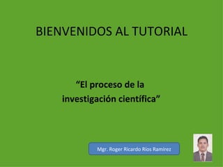 BIENVENIDOS AL TUTORIAL “ El proceso de la  investigación científica” Mgr. Roger Ricardo Ríos Ramírez 