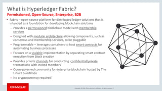 Copyright © 2018, Oracle and/or its affiliates. All rights reserved. |
What is Hyperledger Fabric?
• Fabric – open-source platform for distributed ledger solutions that is
intended as a foundation for developing blockchain solutions
– Provides a permissioned blockchain model with membership
services
– Designed with modular architecture allowing components, such as
consensus and membership services, to be pluggable
– Programmable – leverages containers to host smart contracts for
automating business processes
– Focuses on a scalable implementation by separating smart contract
execution from block creation
– Provides private channels for conducting confidential/private
transactions with invited members
– Open-governed community for enterprise blockchain hosted by The
Linux Foundation
– No cryptocurrency required!
Permissioned, Open-Source, Enterprise, B2B
 