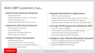 Copyright © 2018, Oracle and/or its affiliates. All rights reserved.
• Build Trusted Business Networks
– Simple Provisioning
– Complete Blockchain Platform in a Few Clicks
– Add Partner Organizations
– Support Hybrid Networks with Open Source
• Automate with Smart Contracts
– Business Logic for Blockchain
– Event Notifications
– Quickly Build and Deploy Chaincode
– Define Endorsement Policies
• Conduct Private Transactions
– Confidentiality Domains
– Easily Control Member Access Privileges
– Running Chaincode Across Multiple Channels
– Dynamically Create Channels
With OBP Customers Can…
• Integrate Blockchain in Applications
– REST API-driven Development
– SDK-based Development (Java, Node.js, others coming)
– Extend SaaS Apps through PaaS4SaaS, OIC adapters
– Build New Apps in PaaS App Dev: JCS, MCE, ACCS, VBCS, PCS
• Leverage OOTB Support for Blockchain APIs
– Netsuite SuiteCloud Platform.
– Oracle Digital Innovation Platform for Open Banking
– Oracle FLEXCUBE Core Banking platform
– (Upcoming) Intelligent Track & Trace SaaS
• Configure, Run, Monitor Blockchain Network
– Intuitive, Comprehensive Admin Console & REST API
– Dynamic Configuration and Administration
– Easy Monitoring & Troubleshooting
 