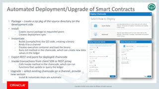 Copyright © 2018, Oracle and/or its affiliates. All rights reserved.
Automated Deployment/Upgrade of Smart Contracts
• Package – create a zip pkg of the source directory on the
development side
• Install
– Copies source package to requested peers
– Creates deployment spec
• Instantiate
– Builds (compile/link) the GO code, creating a binary
– Binds it to a channel
– Creates execution container and load the binary
– Runs Init method in the chaincode, which can create new data
values in the ledger
• Export REST end point for deployed chaincode
• Invoke transactions from client SDK or REST proxy
– Calls Invoke method in the chaincode, which can run
functions that update or query the ledger
• Upgrade – select existing chaincode on a channel, provide
new version
– Install & instantiate steps are automatic
 