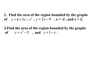 1. Find the area of the region bounded by the graphs
of y = 6 + 3 x − x 2 , y = 2 x − 9 , x = -2 , and x = 2.
2.Find the area of the region bounded by the graphs
y = x 2 − 5 , and y = 1 − x .
of

 