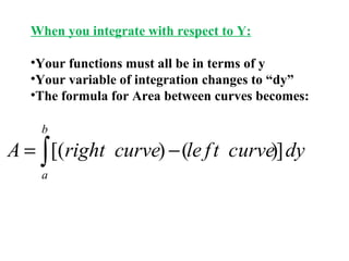 When you integrate with respect to Y:
•Your functions must all be in terms of y
•Your variable of integration changes to “dy”
•The formula for Area between curves becomes:
b

A = ∫ [(right curve) − (le f t curve)] dy
a

 