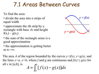 7.1 Areas Between Curves
To find the area:
• divide the area into n strips of
equal width
• approximate the ith strip by a
rectangle with base Δx and height
f(xi) – g(xi).
• the sum of the rectangle areas is a
good approximation
• the approximation is getting better
as n→∞.

y = f(x)

y = g(x)

The area A of the region bounded by the curves y=f(x), y=g(x), and
the lines x=a, x=b, where f and g are continuous and f(x) ≥ g(x) for
all x in [a,b], is
b

A = ∫ [ f ( x) − g ( x)]dx
a

 