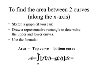 To find the area between 2 curves
(along the x-axis)
• Sketch a graph (if you can)
• Draw a representative rectangle to determine
the upper and lower curves.
• Use the formula:
Area = Top curve – bottom curve
b

A ∫[f(x (x ] x =
=
)−g ) d
a

 