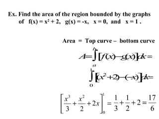 Ex. Find the area of the region bounded by the graphs
of f(x) = x2 + 2, g(x) = -x, x = 0, and x = 1 .
Area = Top curve – bottom curve
b

A ∫[f(x (x ] x =
=
)−g ) d
a
1

2
(x +2 ( x ] x=
∫[ )− − ) d
0
1

1 1
17
x

x
 + + 2 x = 3 + 2 + 2 = 6
3 2
0
3

2

 