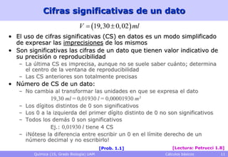 Cifras significativas de un dato
                               V  19,30  0,02  ml
• El uso de cifras significativas (CS) en datos es un modo simplificado
  de expresar las imprecisiones de los mismos
• Son significativas las cifras de un dato que tienen valor indicativo de
  su precisión o reproducibilidad
   – La última CS es imprecisa, aunque no se suele saber cuánto; determina
     el centro de la ventana de reproducibilidad
   – Las CS anteriores son totalmente precisas
• Número de CS de un dato:
   – No cambia al transformar las unidades en que se expresa el dato
                19,30 ml = 0,01930 l = 0,00001930 m3
   – Los dígitos distintos de 0 son significativos
   – Los 0 a la izquierda del primer dígito distinto de 0 no son significativos
   – Todos los demás 0 son significativos
               Ej.: 0,01930 l tiene 4 CS
   – ¡Nótese la diferencia entre escribir un 0 en el límite derecho de un
     número decimal y no escribirlo!
                                           [Prob. 1.1]         [Lectura: Petrucci 1.8]
        Química (1S, Grado Biología) UAM                    Cálculos básicos        11
 