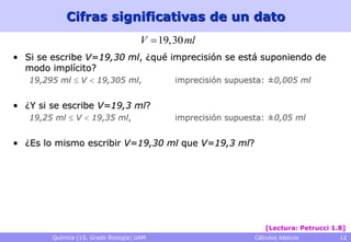 Cifras significativas de un dato
                                      V  19,30 ml
• Si se escribe V=19,30 ml, ¿qué imprecisión se está suponiendo de
  modo implícito?
   19,295 ml  V  19,305 ml,                imprecisión supuesta: ±0,005 ml


• ¿Y si se escribe V=19,3 ml?
   19,25 ml  V  19,35 ml,                  imprecisión supuesta: ±0,05 ml


• ¿Es lo mismo escribir V=19,30 ml que V=19,3 ml?




                                                                  [Lectura: Petrucci 1.8]
        Química (1S, Grado Biología) UAM                       Cálculos básicos        12
 