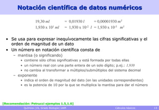 Notación científica de datos numéricos

                    19,30 ml              = 0,01930 l      = 0,00001930 m3
                    1,930 x 101 ml        = 1,930 x 10-2 l = 1,930 x 10-5 m3

  • Se usa para expresar inequívocamente las cifras significativas y el
    orden de magnitud de un dato
  • Un número en notación científica consta de
      – mantisa (o significando)
          • contiene sólo cifras significativas y está formada por todas ellas
          • un número real con una parte entera de un solo dígito; p.ej.: 1,930
          • no cambia al transformar a múltiplos/submúltiplos del sistema decimal
      – exponente
          • indica el orden de magnitud del dato (en las unidades correspondientes)
          • es la potencia de 10 por la que se multiplica la mantisa para dar el número




[Recomendación: Petrucci ejemplos 1.5,1.6]
            Química (1S, Grado Biología) UAM                          Cálculos básicos    13
 