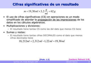 Cifras significativas de un resultado
                                         g
                     m  19,30 ml  3, 2     62 g
                                         ml
• El uso de cifras significativas (CS) en operaciones es un modo
  simplificado de abordar la propagación de las imprecisiones de los
  datos en los cálculos algebraicos.
• Multiplicaciones y divisiones:
   – El resultado tiene tantas CS como las del dato que menos CS tiene
• Sumas y restas:
   – El resultado tiene tantas cifras DECIMALES como el dato que menos
     cifras decimales tiene
              18, 212ml  2,312 ml 1, 22 ml  19,30 ml




                                           [Prob. 1.2]       [Lectura: Petrucci 1.8]
        Química (1S, Grado Biología) UAM                  Cálculos básicos        14
 