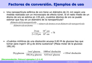 Factores de conversión. Ejemplos de uso

  • Una nanopartícula esférica de oro tiene un diámetro de 21 nm según una
    medida realizada con un microscopio de efecto túnel. Si el radio medio de un
    átomo de oro se estima en 135 pm, ¿cuántos átomos de oro se puede
    estimar que hay en un diámetro de la nanopartícula?
         diámetro dela nanopartícula
                                      número de átomos enun diámetro de nanopartícula
            diámetro deun átomo

                                      21 nm  1012 pm
                                             9       78
                                   2 135 pm 10 nm


  • ¿Cuántos mililitros de una disolución acuosa 0.83 M de glucosa hay que
    tomar para ingerir 20 g de dicha sustancia? (Masa molar de la glucosa:
    180,16)

                             1 mol glucosa 1000 ml disolución
           20 g glucosa                                      130 ml disolución
                            180,16 g glucosa 0,83 mol glucosa

[Recomendación: Petrucci ejemplos 1.2-1.4]
            Química (1S, Grado Biología) UAM                       Cálculos básicos      16
 