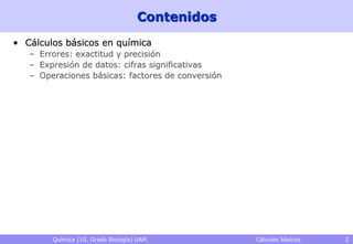 Contenidos
• Cálculos básicos en química
   – Errores: exactitud y precisión
   – Expresión de datos: cifras significativas
   – Operaciones básicas: factores de conversión




        Química (1S, Grado Biología) UAM           Cálculos básicos   2
 