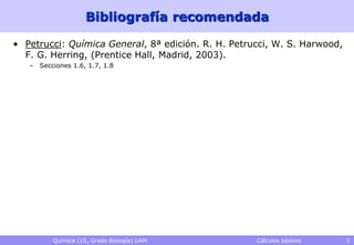 Bibliografía recomendada

• Petrucci: Química General, 8ª edición. R. H. Petrucci, W. S. Harwood,
  F. G. Herring, (Prentice Hall, Madrid, 2003).
   – Secciones 1.6, 1.7, 1.8




          Química (1S, Grado Biología) UAM          Cálculos básicos      3
 