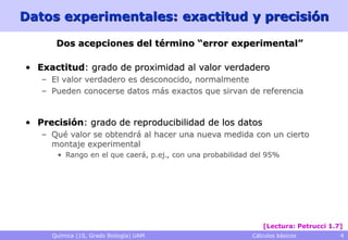 Datos experimentales: exactitud y precisión

      Dos acepciones del término “error experimental”

• Exactitud: grado de proximidad al valor verdadero
   – El valor verdadero es desconocido, normalmente
   – Pueden conocerse datos más exactos que sirvan de referencia


• Precisión: grado de reproducibilidad de los datos
   – Qué valor se obtendrá al hacer una nueva medida con un cierto
     montaje experimental
      • Rango en el que caerá, p.ej., con una probabilidad del 95%




                                                             [Lectura: Petrucci 1.7]
     Química (1S, Grado Biología) UAM                     Cálculos básicos         4
 