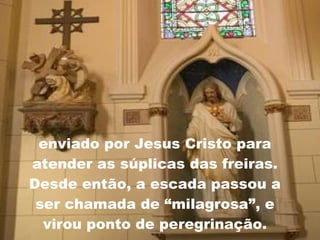 enviado por Jesus Cristo para atender as súplicas das freiras. Desde então, a escada passou a ser chamada de “milagrosa”, e virou ponto de peregrinação. 