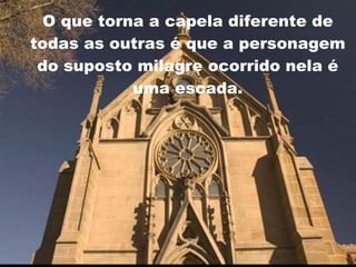 O que torna a capela diferente de todas as outras é que a personagem do suposto milagre ocorrido nela é uma escada. 