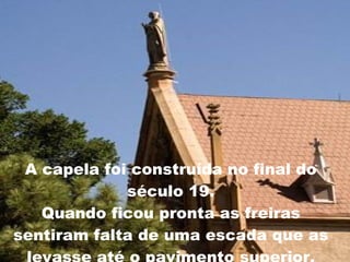 A capela foi construída no final do século 19. Quando ficou pronta as freiras sentiram falta de uma escada que as levasse até o pavimento superior. 