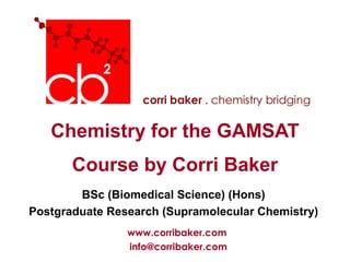 Chemistry for the GAMSAT
       Course by Corri Baker
        BSc (Biomedical Science) (Hons)
Postgraduate Research (Supramolecular Chemistry)
                www.corribaker.com
                info@corribaker.com
 