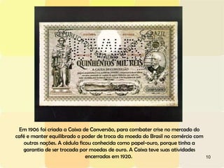 Em 1906 foi criada a Caixa de Conversão, para combater crise no mercado do café e manter equilibrado o poder de troca da moeda do Brasil no comércio com outras nações. A cédula ficou conhecida como papel-ouro, porque tinha a garantia de ser trocada por moedas de ouro. A Caixa teve suas atividades encerradas em 1920.  