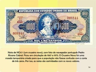 Nota de NCr$ 1 (um cruzeiro novo), com foto do navegador português Pedro Álvares Cabral. Ficou em circulação de 1967 a 1973. O Cruzeiro Novo foi uma moeda temporária criada para que a população não fizesse confusão com o corte de três zeros. Por isso, as notas são carimbadas com os novos valores.  