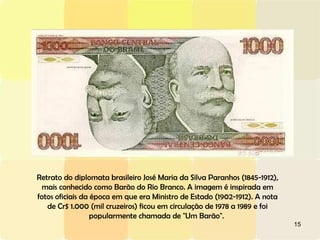 Retrato do diplomata brasileiro José Maria da Silva Paranhos (1845-1912), mais conhecido como Barão do Rio Branco. A imagem é inspirada em fotos oficiais da época em que era Ministro de Estado (1902-1912). A nota de Cr$ 1.000 (mil cruzeiros) ficou em circulação de 1978 a 1989 e foi popularmente chamada de "Um Barão".  