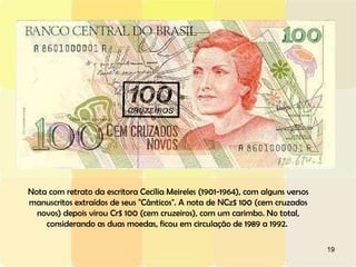 Nota com retrato da escritora Cecília Meireles (1901-1964), com alguns versos manuscritos extraídos de seus "Cânticos". A nota de NCz$ 100 (cem cruzados novos) depois virou Cr$ 100 (cem cruzeiros), com um carimbo. No total, considerando as duas moedas, ficou em circulação de 1989 a 1992.  