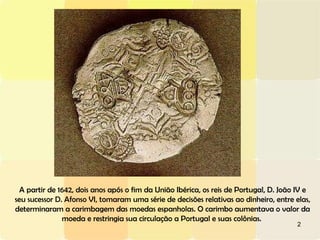 A partir de 1642, dois anos após o fim da União Ibérica, os reis de Portugal, D. João IV e seu sucessor D. Afonso VI, tomaram uma série de decisões relativas ao dinheiro, entre elas, determinaram a carimbagem das moedas espanholas. O carimbo aumentava o valor da moeda e restringia sua circulação a Portugal e suas colônias.  