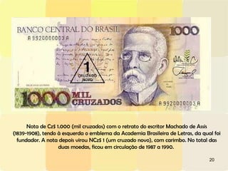 Nota de Cz$ 1.000 (mil cruzados) com o retrato do escritor Machado de Assis (1839-1908), tendo à esquerda o emblema da Academia Brasileira de Letras, da qual foi fundador. A nota depois virou NCz$ 1 (um cruzado novo), com carimbo. No total das duas moedas, ficou em circulação de 1987 a 1990.  