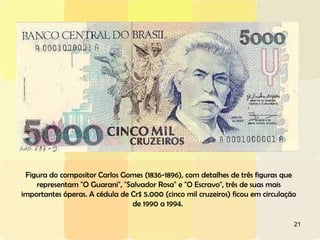 Figura do compositor Carlos Gomes (1836-1896), com detalhes de três figuras que representam "O Guarani", "Salvador Rosa" e "O Escravo", três de suas mais importantes óperas. A cédula de Cr$ 5.000 (cinco mil cruzeiros) ficou em circulação de 1990 a 1994.  