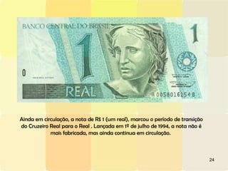 Ainda em circulação, a nota de R$ 1 (um real), marcou o período de transição do Cruzeiro Real para o Real . Lançada em 1º de julho de 1994, a nota não é mais fabricada, mas ainda continua em circulação.  