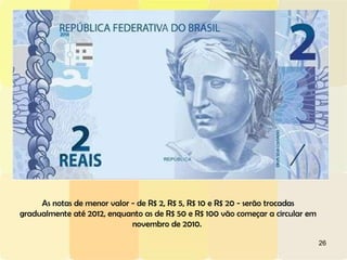 As notas de menor valor - de R$ 2, R$ 5, R$ 10 e R$ 20 - serão trocadas gradualmente até 2012, enquanto as de R$ 50 e R$ 100 vão começar a circular em novembro de 2010.  