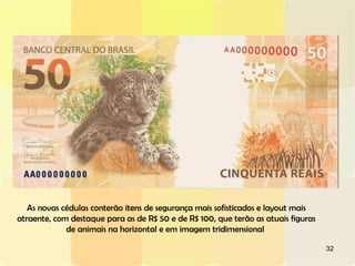 As novas cédulas conterão itens de segurança mais sofisticados e layout mais atraente, com destaque para as de R$ 50 e de R$ 100, que terão as atuais figuras de animais na horizontal e em imagem tridimensional  